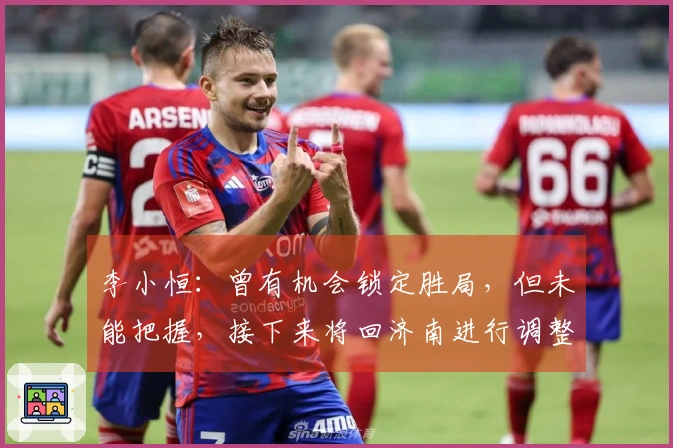 李小恒：曾有机会锁定胜局，但未能把握，接下来将回济南进行调整
