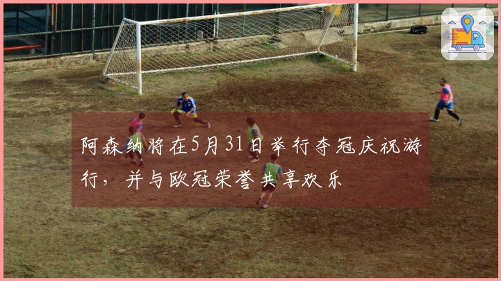 阿森纳将在5月31日举行夺冠庆祝游行，并与欧冠荣誉共享欢乐