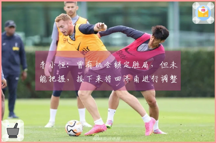李小恒：曾有机会锁定胜局，但未能把握，接下来将回济南进行调整