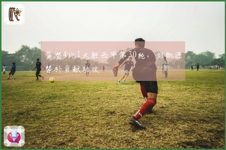 黄潜4比1大胜西甲第30轮，刘凯源替补贡献助攻